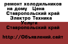 ремонт холодильников на дому › Цена ­ 300 - Ставропольский край Электро-Техника » Услуги   . Ставропольский край